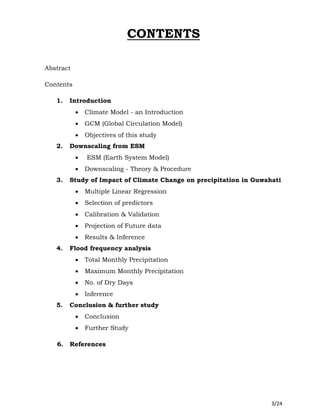3/24
CONTENTS
Abstract
Contents
1. Introduction
 Climate Model - an Introduction
 GCM (Global Circulation Model)
 Objectives of this study
2. Downscaling from ESM
 ESM (Earth System Model)
 Downscaling - Theory & Procedure
3. Study of Impact of Climate Change on precipitation in Guwahati
 Multiple Linear Regression
 Selection of predictors
 Calibration & Validation
 Projection of Future data
 Results & Inference
4. Flood frequency analysis
 Total Monthly Precipitation
 Maximum Monthly Precipitation
 No. of Dry Days
 Inference
5. Conclusion & further study
 Conclusion
 Further Study
6. References
 