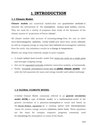 4/24
1. INTRODUCTION
1.1 Climate Model:
Climate models are numerical models that use quantitative methods to
simulate the interactions of the atmosphere, oceans, land surface, and ice.
They are used for a variety of purposes from study of the dynamics of the
climate system to "projections of future climate".
All climate models take account of incoming energy from the sun as short
wave electromagnetic radiation, chiefly visible and short-wave (near) infrared,
as well as outgoing energy as long wave (far) infrared-electromagnetic radiation
from the earth. Any imbalance results in a change in temperature.
Models can range from relatively simple to quite complex:
 A simple radiant heat transfer model that treats the earth as a single point
and averages outgoing energy
 this can be expanded vertically (radiative-convective models), or horizontally
 finally, (coupled) atmosphere–ocean–sea ice global climate models and
solve the full equations for mass and energy transfer and radiant exchange.
1.2 GLOBAL CLIMATE MODEL
A Global Climate Model, commonly referred to as general circulation
model (GCM), a type of climate model, is a mathematical model of the
general circulation of a planetary atmosphere or ocean and based on
the Navier–Stokes equations on a rotating sphere with thermodynamic
terms for various energy sources (radiation, latent heat). These equations
are the basis for complex computer programs commonly used
for simulating the atmosphere or ocean of the Earth.
 