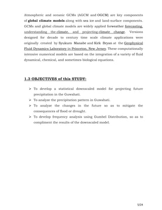 5/24
Atmospheric and oceanic GCMs (AGCM and OGCM) are key components
of global climate models along with sea ice and land-surface components.
GCMs and global climate models are widely applied forweather forecasting,
understanding the climate, and projecting climate change. Versions
designed for decade to century time scale climate applications were
originally created by Syukuro Manabe and Kirk Bryan at the Geophysical
Fluid Dynamics Laboratory in Princeton, New Jersey. These computationally
intensive numerical models are based on the integration of a variety of fluid
dynamical, chemical, and sometimes biological equations.
1.3 OBJECTIVES of this STUDY:
 To develop a statistical downscaled model for projecting future
precipitation in the Guwahati.
 To analyze the precipitation pattern in Guwahati.
 To analyze the changes in the future so as to mitigate the
consequences of flood or drought.
 To develop frequency analysis using Gumbel Distribution, so as to
compliment the results of the downscaled model.
 