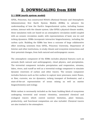 6/24
2. DOWNSCALING from ESM
2.1 ESM (earth system model)
GFDL, Princeton, has constructed NOAA’s (National Oceanic and Atmospheric
Administration) first Earth System Models (ESMs) to advance the
understanding of how the Earth's biogeochemical cycles, including human
actions, interact with the climate system. Like GFDL's physical climate models,
these simulation tools are based on an atmospheric circulation model coupled
with an oceanic circulation model, with representations of land, sea ice and
iceberg dynamics. ESMs incorporate interactive biogeochemistry, including the
carbon cycle. Building the ESMs has been a outcome of large collaborative
effort involving scientists from GFDL, Princeton University, Department of
Interior and other institutions, to study climate and ecosystem interactions and
their potential changes, from both natural and anthropogenic causes.
The atmospheric component of the ESMs includes physical features such as
aerosols (both natural and anthropogenic), cloud physics, and precipitation.
The terrestrial component includes precipitation and evaporation, streams,
lakes, rivers, and runoff as well as a terrestrial ecology component to simulate
dynamic reservoirs of carbon and other tracers. The oceanic component
includes features such as free surface to capture wave processes; water fluxes,
or flow; currents; sea ice dynamics; iceberg transport of freshwater; and a
state-of-the-art representation of ocean mixing as well as marine
biogeochemistry and ecology.
While carbon is necessarily included as the basic building block of ecosystems
undergoing terrestrial and oceanic chemistry, associated chemical and
ecological tracers which control nutrient limitation, plant biomass,
productivity, and functional composition are also included. Chemical tracers
are also tracked in the atmosphere.
 
