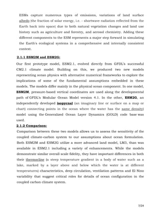7/24
ESMs capture numerous types of emissions, variations of land surface
albedo {the fraction of solar energy, i.e. - shortwave radiation reflected from the
Earth back into space} due to both natural vegetation changes and land use
history such as agriculture and forestry, and aerosol chemistry. Adding these
different components to the ESM represents a major step forward in simulating
the Earth's ecological systems in a comprehensive and internally consistent
context.
2.1.1 ESM2M and ESM2G:
Our first prototype model, ESM2.1, evolved directly from GFDL’s successful
CM2.1 climate model. Building on this, we produced two new models
representing ocean physics with alternative numerical frameworks to explore the
implications of some of the fundamental assumptions embedded in these
models. The models differ mainly in the physical ocean component. In one model,
ESM2M, pressure-based vertical coordinates are used along the developmental
path of GFDL’s Modular Ocean Model version 4.1. In the other, ESM2G, an
independently developed isopycnal (an imaginary line or surface on a map or
chart) connecting points in the ocean where the water has the same density)
model using the Generalized Ocean Layer Dynamics (GOLD) code base was
used.
2.1.2 Comparison:
Comparison between these two models allows us to assess the sensitivity of the
coupled climate-carbon system to our assumptions about ocean formulation.
Both ESM2M and ESM2G utilize a more advanced land model, LM3, than was
available in ESM2.1 including a variety of enhancements. While the models
demonstrate similar overall scale fidelity, they have important differences in both
their thermocline (a steep temperature gradient in a body of water such as a
lake, marked by a layer above and below which the water is at different
temperatures) characteristics, deep circulation, ventilation patterns and El Nino
variability that suggest critical roles for details of ocean configuration in the
coupled carbon climate system.
 