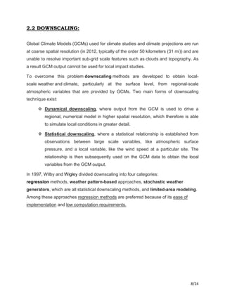 8/24
2.2 DOWNSCALING:
Global Climate Models (GCMs) used for climate studies and climate projections are run
at coarse spatial resolution (in 2012, typically of the order 50 kilometers (31 mi)) and are
unable to resolve important sub-grid scale features such as clouds and topography. As
a result GCM output cannot be used for local impact studies.
To overcome this problem downscaling methods are developed to obtain local-
scale weather and climate, particularly at the surface level, from regional-scale
atmospheric variables that are provided by GCMs. Two main forms of downscaling
technique exist:
 Dynamical downscaling, where output from the GCM is used to drive a
regional, numerical model in higher spatial resolution, which therefore is able
to simulate local conditions in greater detail.
 Statistical downscaling, where a statistical relationship is established from
observations between large scale variables, like atmospheric surface
pressure, and a local variable, like the wind speed at a particular site. The
relationship is then subsequently used on the GCM data to obtain the local
variables from the GCM output.
In 1997, Wilby and Wigley divided downscaling into four categories:
regression methods, weather pattern-based approaches, stochastic weather
generators, which are all statistical downscaling methods, and limited-area modeling.
Among these approaches regression methods are preferred because of its ease of
implementation and low computation requirements.
 