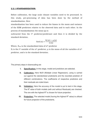 9/24
2.2.1 STANDARDIZATION:
Before calibration, the large scale climate variables need to be processed. In
this study, pre-processing of data has been done by the method of
standardization. Here
standardization has been used to reduce the biases in the mean and variance
of the ESM predictors relative to the observed data and to each other. In the
process of standardization the mean (μ) is
subtracted from the ith predictor/predictant and then it is divided by the
standard deviation.
X‫ݐݏ‬݀ (݊) =
X݅(݊) − μ (݊)
σ (݊)
Where, Xstd is the standardized data of nth predictor
Xi is the ith variable of the nth predictor, μ is the mean of all the variables of nth
predictor, and σ is the standard deviation.
The primary steps in downscaling are
I. Specification: In this stage, model and predictors are selected.
II. Calibration: Here MLR (Multiple Linear Regression), using is carried
out against the standardized predictants and the recorded predictor of
different combinations. The coefficients of respective predictors and
their residuals are noted down.
III. Validation: Here the accuracy of the model is put to test in this stage.
The R2
value of both models (with and without Residuals) are checked.
The one with the highest R2
is chosen for future projection.
IV. Projection: The selected model (having the highest R2
value) is utilized
for future projection of the predictants.
 