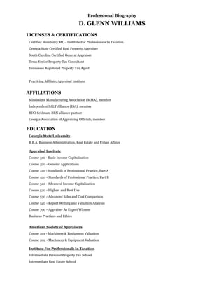 Professional Biography
D. GLENN WILLIAMS
LICENSES & CERTIFICATIONS
Certified Member (CMI) - Institute For Professionals In Taxation
Georgia State Certified Real Property Appraiser
South Carolina Certified General Appraiser
Texas Senior Property Tax Consultant
Tennessee Registered Property Tax Agent
Practicing Affiliate, Appraisal Institute
AFFILIATIONS
Mississippi Manufacturing Association (MMA), member
Independent SALT Alliance (ISA), member
BDO Seidman, BRN alliance partner
Georgia Association of Appraising Officials, member
EDUCATION
Georgia State University
B.B.A. Business Administration, Real Estate and Urban Affairs
Appraisal Institute
Course 310 - Basic Income Capitalization
Course 320 - General Applications
Course 410 - Standards of Professional Practice, Part A
Course 420 - Standards of Professional Practice, Part B
Course 510 - Advanced Income Capitalization
Course 520 - Highest and Best Use
Course 530 - Advanced Sales and Cost Comparison
Course 540 - Report Writing and Valuation Analysis
Course 700 - Appraiser As Expert Witness
Business Practices and Ethics
American Society of Appraisers
Course 201 - Machinery & Equipment Valuation
Course 202 - Machinery & Equipment Valuation
Institute For Professionals In Taxation
Intermediate Personal Property Tax School
Intermediate Real Estate School
 