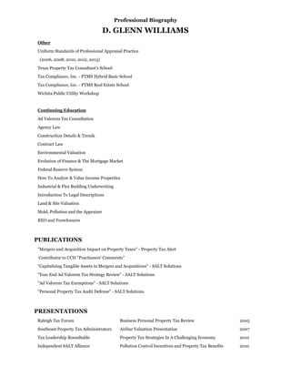 Professional Biography
D. GLENN WILLIAMS
Other
Uniform Standards of Professional Appraisal Practice
(2006, 2008, 2010, 2012, 2013)
Texas Property Tax Consultant's School
Tax Compliance, Inc. - PTMS Hybrid Basic School
Tax Compliance, Inc. - PTMS Real Estate School
Wichita Public Utility Workshop
Continuing Education
Ad Valorem Tax Consultation
Agency Law
Construction Details & Trends
Contract Law
Environmental Valuation
Evolution of Finance & The Mortgage Market
Federal Reserve System
How To Analyze & Value Income Properties
Industrial & Flex Building Underwriting
Introduction To Legal Descriptions
Land & Site Valuation
Mold, Pollution and the Appraiser
REO and Foreclosures
PUBLICATIONS
"Mergers and Acquisition Impact on Property Taxes" - Property Tax Alert
Contributor to CCH "Practioners' Comments"
"Capitalizing Tangible Assets in Mergers and Acquisitions" - SALT Solutions
"Year End Ad Valorem Tax Strategy Review" - SALT Solutions
"Ad Valorem Tax Exemptions" - SALT Solutions
"Personal Property Tax Audit Defense" - SALT Solutions
PRESENTATIONS
Raleigh Tax Forum Business Personal Property Tax Review 2005
Southeast Property Tax Administrators Airline Valuation Presentation 2007
Tax Leadership Roundtable Property Tax Strategies In A Challenging Economy 2010
Independent SALT Alliance Pollution Control Incentives and Property Tax Benefits 2010
 