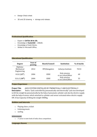 • Design Check sheet
• 3D and 2D drawing + storage and release.
Professional Qualification
o Expert in CATIA 3D & 2D.
o Knowledge of AutoCAD – 2D&3D.
o Knowledge of Solid Works.
o Skilled In Microsoft Office.
Educational Qualification
Degree
Year of
passing
Board/Council Institution % of marks
Diploma-
Mechanical
Engineering
2012 BTE,Bangalore Acharya Institute 70.53
H.S.E (12th
) 2006 CBSE
Holy mission
sr.sec.school,Bihar
60
S.S.L.C (10th
) 2004 CBSE
Holy mission
sr.sec.school,Bihar
55
Project Experience
Project Title: JACK SYSTEM CONTOLLED BY PNEMATICALLY AND ELECTRICALLY.
Description : Built a “Jack controlled by pneumatically and electrically” jack was developed
to lift the weight by pneumatically by the help of pneumatic cylinder and also by electric supply
with the help of sensor which attached to cylinder and sensor activated when electric supply
ON. It has Capacity of lifting the weight 5000kg.
Hobbies and Interests
o Playing chess ,cricket
o Listening music
o surfing
Achievement:-
o 1st
prize in state bank of india chess competition.
Languages Known
 