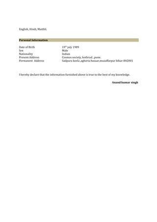 English, Hindi, Maithli.
Personal Information
Date of Birth 19th
july 1989
Sex Male
Nationality Indian
Present Address Cosmos society, kothrud , pune.
Permanent Address Sadpura keela ,aghoria bazaar,muzaffarpur bihar-842001
I hereby declare that the information furnished above is true to the best of my knowledge.
Anand kumar singh
 