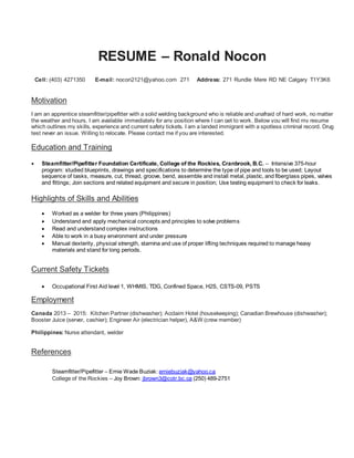 RESUME – Ronald Nocon
Cell: (403) 4271350 E-mail: nocon2121@yahoo.com 271 Address: 271 Rundle Mere RD NE Calgary T1Y3K6
Motivation
I am an apprentice steamfitter/pipefitter with a solid welding background who is reliable and unafraid of hard work, no matter
the weather and hours. I am available immediately for any position where I can get to work. Below you will find my resume
which outlines my skills, experience and current safety tickets. I am a landed immigrant with a spotless criminal record. Drug
test never an issue. Willing to relocate. Please contact me if you are interested.
Education and Training
 Steamfitter/Pipefitter Foundation Certificate, College of the Rockies, Cranbrook, B.C. – Intensive 375-hour
program: studied blueprints, drawings and specifications to determine the type of pipe and tools to be used; Layout
sequence of tasks, measure, cut, thread, groove, bend, assemble and install metal, plastic, and fiberglass pipes, valves
and fittings; Join sections and related equipment and secure in position; Use testing equipment to check for leaks.
Highlights of Skills and Abilities
 Worked as a welder for three years (Philippines)
 Understand and apply mechanical concepts and principles to solve problems
 Read and understand complex instructions
 Able to work in a busy environment and under pressure
 Manual dexterity, physical strength, stamina and use of proper lifting techniques required to manage heavy
materials and stand for long periods.
Current Safety Tickets
 Occupational First Aid level 1, WHMIS, TDG, Confined Space, H2S, CSTS-09, PSTS
Employment
Canada 2013 – 2015: Kitchen Partner (dishwasher); Acclaim Hotel (housekeeping); Canadian Brewhouse (dishwasher);
Booster Juice (server, cashier); Engineer Air (electrician helper), A&W (crew member)
Philippines: Nurse attendant, welder
References
Steamfitter/Pipefitter – Ernie Wade Buziak: erniebuziak@yahoo.ca
College of the Rockies – Joy Brown: jbrown3@cotr.bc.ca (250) 489-2751
 