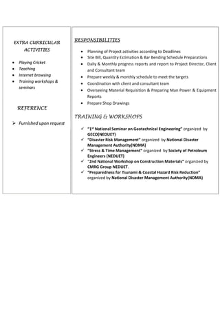 RESPONSIBILITIES
• Supervising multiple project activities on site such as steel tubular piles,
Precast piles and bored piles
• Ensure quality of work for construction of Trestle Bridge, Port Jetty, Silos,
Terminal yard, infrastructure and building construction work as per design
drawing and specifications
• Timely resolved technical aspect of the work to ensure smooth construction
work
• Construction contracts and claims
• Review as built drawings for project and Running Bills of contractor
• Coordinate with project stakeholders
• Managing and Lead the site construction team
EMPLOYMENT HISTORY
SITE ENGINEER (SEP-2013 to Jul-2015)
China Harbor Engineering Company Ltd. ___ Contractor
PROJECT: Pakistan Deep Water Container Terminal (Quay Wall
Construction work)
Cost: Rs.18.0 Billion
Client: South Asia Pakistan Terminal(SAPT),Karachi Port Trust(KPT)
Contractor: China Harbor Engineering Company (CHEC)
Project is located at keamari Groyne near Karachi Port Trust(KPT).Work includes
construction of 1761 m long Quay wall,crane beam and anchors beams with supports
of bored piling work,precast facing unit along with tie supports for quay wall
RESPONSIBILITIES
• Supervised multiple project activities on site as Piling work, Tie rod
installation, construction of Coping Beam with installation of fenders,
bollards, access ladders and embedded parts.
• Prepare Shop Drawings and site progress reports.
• Site planning, management, monitoring and controlling.
• Ensure timely execution of work according to sea tide table.
• Resolving & reporting discrepancies in drawings and any technical
problem faced during execution work.
• Dealing with subcontractors and other influencing agencies
SITE ENGINEER (Feb-2012 to Aug,2013)
AL SHAFI ENTERPRISES ____ Contractor
Project is located at IBA University Karachi. Work include construction of IBA
Visiting Faculty Hostel Building (G+2 story)
PAKISTAN ENGINEERING
COUNCIL (PEC)
INSTITUITON OF ENGINEERS
PAKISTAN (IEP)
Project Management Institute
KEY EXPERIENCE
Quay Wall Construction
Jetty Construction
Trestle Bridge
Piling Work
Building Structure
Power House Building
Sewage Treatment Plant
RCC Water Tanks
Silos Construction
Asphalt Pavement Road
Infrastructure Work
Design Technicalities
As Built Drawings
Operation & Maintenance work
Survey Work
KEY SKILLS
Project Delivery Management
Project Planning and
Management
Leading and Supervision
Project Procurement
Inception and Feasibility Analysis
FIDIC Contracts and Claims
IPC’s and VO’s
Site Management
Project Coordination &
Correspondence
 