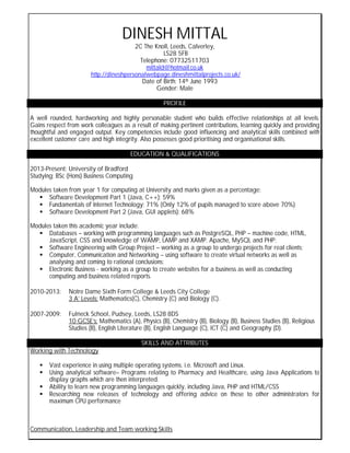 -
DINESH MITTAL
2C The Knoll, Leeds, Calverley,
LS28 5FB
Telephone: 07732511703
mittald@hotmail.co.uk
http://dineshpersonalwebpage.dineshmittalprojects.co.uk/
Date of Birth: 14th June 1993
Gender: Male
PROFILE
A well rounded, hardworking and highly personable student who builds effective relationships at all levels.
Gains respect from work colleagues as a result of making pertinent contributions, learning quickly and providing
thoughtful and engaged output. Key competencies include good influencing and analytical skills combined with
excellent customer care and high integrity. Also possesses good prioritising and organisational skills.
EDUCATION & QUALIFICATIONS
2013-Present: University of Bradford
Studying: BSc (Hons) Business Computing
Modules taken from year 1 for computing at University and marks given as a percentage:
 Software Development Part 1 (Java, C++): 59%
 Fundamentals of Internet Technology: 71% (Only 12% of pupils managed to score above 70%)
 Software Development Part 2 (Java, GUI applets): 68%
Modules taken this academic year include:
 Databases – working with programming languages such as PostgreSQL, PHP – machine code, HTML,
JavaScript, CSS and knowledge of WAMP, LAMP and XAMP. Apache, MySQL and PHP;
 Software Engineering with Group Project – working as a group to undergo projects for real clients;
 Computer, Communication and Networking – using software to create virtual networks as well as
analysing and coming to rational conclusions;
 Electronic Business - working as a group to create websites for a business as well as conducting
computing and business related reports.
2010-2013: Notre Dame Sixth Form College & Leeds City College
3 A’ Levels: Mathematics(C), Chemistry (C) and Biology (C).
2007-2009: Fulneck School, Pudsey, Leeds, LS28 8DS
10 GCSE’s: Mathematics (A), Physics (B), Chemistry (B), Biology (B), Business Studies (B), Religious
Studies (B), English Literature (B), English Language (C), ICT (C) and Geography (D).
SKILLS AND ATTRIBUTES
Working with Technology
 Vast experience in using multiple operating systems. i.e. Microsoft and Linux.
 Using analytical software– Programs relating to Pharmacy and Healthcare, using Java Applications to
display graphs which are then interpreted.
 Ability to learn new programming languages quickly, including Java, PHP and HTML/CSS
 Researching new releases of technology and offering advice on these to other administrators for
maximum CPU performance
Communication, Leadership and Team working Skills
 