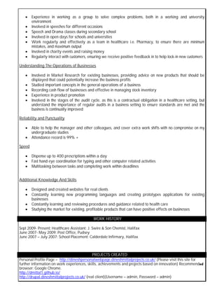  Experience in working as a group to solve complex problems, both in a working and university
environment
 Involved in speeches for different occasions
 Speech and Drama classes during secondary school
 Involved in open days for schools and universities
 Work regularly and effectively as a team in healthcare i.e. Pharmacy, to ensure there are minimum
mistakes, and maximum output
 Involved in charity events and raising money
 Regularly interact with customers, ensuring we receive positive feedback in to help lock-in new customers
Understanding The Operations of Businesses
 Involved in Market Research for existing businesses, providing advice on new products that should be
displayed that could potentially increase the business profits
 Studied important concepts in the general operations of a business
 Recording cash flow of businesses and effective in managing stock inventory
 Experience in product promotion
 Involved in the stages of the audit cycle, as this is a contractual obligation in a healthcare setting, but
understand the importance of regular audits in a business setting to ensure standards are met and the
business is continually improved
Reliability and Punctuality
 Able to help the manager and other colleagues, and cover extra work shifts with no compromise on my
undergraduate studies
 Attendance record is 99% +
Speed
 Dispense up to 400 prescriptions within a day
 Fast hand eye coordination for typing and other computer related activities
 Multitasking between tasks and completing work within deadlines
Additional Knowledge And Skills
 Designed and created websites for real clients
 Constantly learning new programming languages and creating prototypes applications for existing
businesses
 Constantly learning and reviewing procedures and guidance related to health care
 Studying the market for existing, profitable products that can have positive effects on businesses
WORK HISTORY
Sept 2009- Present: Healthcare Assistant: J. Swire & Son Chemist, Halifax
June 2007- May 2009: Post Office, Pudsey
June 2007 – July 2007: School Placement: Calderdale Infirmary, Halifax
PROJECTS CREATED
Personal Profile Page – http://dineshpersonalwebpage.dineshmittalprojects.co.uk/ (Please visit this site for
further information on work experiences, skills, achievements and projects based on innovation) Recommended
browser: Google Chrome.
http://dmittal1.github.io/
http://drupal.dineshmittalprojects.co.uk/ (real client)(Username – admin, Password – admin)
 