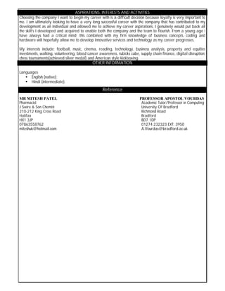 ASPIRATIONS, INTERESTS AND ACTIVITIES
Choosing the company I want to begin my career with is a difficult decision because loyalty is very important to
me. I am ultimately looking to have a very long successful career with the company that has contributed to my
development as an individual and allowed me to achieve my career aspirations. I genuinely would put back all
the skill’s I developed and acquired to enable both the company and the team to flourish. From a young age I
have always had a critical mind; this combined with my firm knowledge of business concepts, coding and
hardware will hopefully allow me to develop innovative services and technology as my career progresses.
My interests include: football, music, cinema, reading, technology, business analysis, property and equities
investments, walking, volunteering, blood cancer awareness, rubicks cube, supply chain finance, digital disruption,
chess tournaments(achieved silver medal) and American style kickboxing.
OTHER INFORMATION
Languages
 English (native);
 Hindi (intermediate).
MR MITESH PATEL PROFESSOR APOSTOL VOURDAS
Pharmacist Academic Tutor/Professor in Computing
J Swire & Son Chemist University Of Bradford
210-212 King Cross Road Richmond Road
Halifax Bradford
HX1 3JP BD7 1DP
07863558762 01274 232323 EXT: 3950
miteshuk@hotmail.com A.Vourdas@bradford.ac.uk
Reference
 