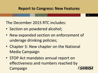 Report to Congress: New Features
The December 2015 RTC includes:
• Section on powdered alcohol;
• New expanded section on enforcement of
underage drinking policies;
• Chapter 5: New chapter on the National
Media Campaign
• STOP Act mandates annual report on
effectiveness and numbers reached by
Campaign
15
 