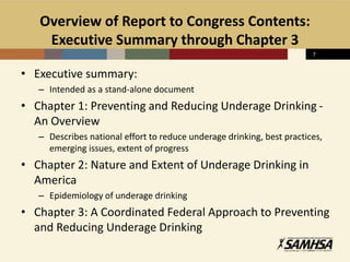 Overview of Report to Congress Contents:
Executive Summary through Chapter 3
• Executive summary:
– Intended as a stand-alone document
• Chapter 1: Preventing and Reducing Underage Drinking -
An Overview
– Describes national effort to reduce underage drinking, best practices,
emerging issues, extent of progress
• Chapter 2: Nature and Extent of Underage Drinking in
America
– Epidemiology of underage drinking
• Chapter 3: A Coordinated Federal Approach to Preventing
and Reducing Underage Drinking
7
 