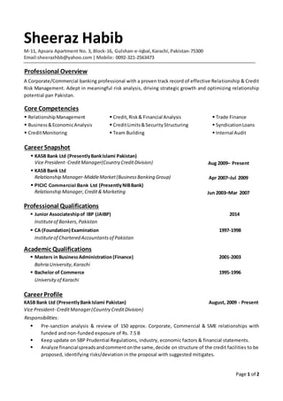 Page 1 of 2
Sheeraz Habib
M-11, Apsara Apartment No. 3, Block-16, Gulshan-e-Iqbal,Karachi,Pakistan-75300
Email:sheerazhbb@yahoo.com| Mobile: 0092-321-2563473
Professional Overview
A Corporate/Commercial banking professional with a proven track record of effective Relationship & Credit
Risk Management. Adept in meaningful risk analysis, driving strategic growth and optimizing relationship
potential pan Pakistan.
Core Competencies
 RelationshipManagement  Credit,Risk& Financial Analysis  Trade Finance
 Business&EconomicAnalysis  CreditLimits&SecurityStructuring  SyndicationLoans
 CreditMonitoring  Team Building  Internal Audit
Career Snapshot
 KASB Bank Ltd (PresentlyBankIslami Pakistan)
Vice President- CreditManager(Country CreditDivision) Aug 2009– Present
 KASB Bank Ltd
Relationship Manager-MiddleMarket(BusinessBanking Group) Apr 2007–Jul 2009
 PICIC Commercial Bank Ltd (PresentlyNIBBank)
Relationship Manager,Credit& Marketing Jun 2003–Mar 2007
Professional Qualifications
 Junior Associateshipof IBP (JAIBP) 2014
Instituteof Bankers,Pakistan
 CA (Foundation) Examination 1997-1998
Instituteof Chartered Accountantsof Pakistan
Academic Qualifications
 Masters in BusinessAdministration (Finance) 2001-2003
Bahria University,Karachi
 Bachelor of Commerce 1995-1996
Universityof Karachi
Career Profile
KASB Bank Ltd (PresentlyBankIslami Pakistan) August, 2009 - Present
Vice President- CreditManager(Country CreditDivision)
Responsibilities:
 Pre-sanction analysis & review of 150 approx. Corporate, Commercial & SME relationships with
funded and non-funded exposure of Rs. 7.5 B
 Keep update on SBP Prudential Regulations, industry, economic factors & financial statements.
 Analyze financialspreads andcommentonthe same,decide on structure of the credit facilities to be
proposed, identifying risks/deviation in the proposal with suggested mitigates.
 