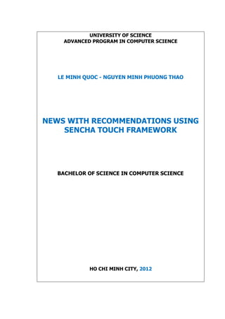 UNIVERSITY OF SCIENCE
ADVANCED PROGRAM IN COMPUTER SCIENCE
LE MINH QUOC - NGUYEN MINH PHUONG THAO
NEWS WITH RECOMMENDATIONS USING
SENCHA TOUCH FRAMEWORK
BACHELOR OF SCIENCE IN COMPUTER SCIENCE
HO CHI MINH CITY, 2012
 