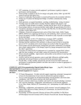  24*7 monitoring of various network equipment’s performance regularly to improve
performance and functionality.
 Ensure prompt escalation to all TTs for outages and quality alarms, follow up with FSE
teams to meet up with clients SLA.
 Ensure an Action plan/ Back up plan is created and focused on the restoration with SLA.
 Setting up of Technical & Management Bridge to facilitate communication during
incidents.
 Field operations as required (installation, patching, troubleshooting, testing, inventory)
 Tracking issues via trouble tickets, keeping all parties updated with progress, and
ownership of faults through to resolution, ensuring that all client’s SLAs are adhered to.
 Ensure proper delivery accurate post incident report within the agreed clients SLA/OLA.
 Attended to operational or governance meeting with PM, FSE, CS, SD and NOC projects
activities to meet clients SLA.
 Utilization of network management tools such as (Orion Solar-winds, Zabbix Nagios,
MRTG, PRTGCacti, copperegg and Neuss etc.) for monitoring client’s network services.
 Ensure all ongoing activities are published in the handover tools to provide accurate input
for the shift report.
 Meeting with client on SLA, TT related issues on outages, KPI’s and QOS.
 Promote problem management activities in 1st
and 2nd
level Service Deliver.
 Meeting with Sub contractor, FSE and client’s to discuss issues on how to stream line
process of TT’s escalation and to ensure outages are resolved within the agreed SLA.
 Ensure proper network infrastructure management, preventive maintenance are properly
done, proper implementation of all changes request by change management team within
the client’s agreed time.
 Awareness of contractualSLA requirements on a customer by customer basis; achieve
right first time resolution of work within contract SLA based on ITIL best practices.
 Ensure network availability, improvements and excellent service delivery to meet up with
the agreed SLA/KPI.
 Actively with the network operation center to gain high efficiencies and high quality,
predictable network performance as measure by the key parameters index.
 Provide daily, weekly, monthly and quarterly network service SLA/KPI reports and
performance to spot potential problems and either take action or escalate as appropriate to
the field engineers.
COMPANY: ipNXTelecommunication Nigeria Limited Ikeja, Lagos Aug 2011- March 2014
DEPARTMENT: Network Operation/Management Center
POSITION: Network Support/NOC Engineer.
DUTIES:
 IT Project Management – Provides network support engineering and project management
services for the maintenance of new network and network expansion projects.
 Act as a center focalpoint for all department during network incidents and ensure close
coordination with FSE teams to meet up with client agreed SLA.
 Resolve customers related issue via phone and email to all concept technology customers.
 24x7 network monitoring, configuration and maintenance of all network equipment
(Core, Fiber, Radio, Ethernet, IP, Transmission, etc) – participating in a shift callout rota
pattern.
 Monitoring, configuration and maintenance of all customers’ network equipment (Core,
Optical Fiber, Microwave Radio, Ethernet, IP,Transmission, etc) based on ITIL best
practices procedure.
 Provisioning of Wimax networks (Alvarion & Soma CPEs) and Fiber-To-The-Home
(FTTH) Optical Network Terminal (ONT), Wireless Network Link. Remote Management
 