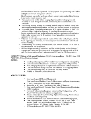 of various IP Core Network Equipment, FTTH equipment and system using - ECI EOPS
and Light-soft network management software.
 Identify, analyze and resolve hardware,software and network-related problem. Respond
to and resolve remote monitored alert.
 Tracking issues via trouble tickets, keeping all parties updated with progress, and
ownership of faults through to resolution, and ensuring that all customer SLAs are
adhered to
 Provide daily, weekly, monthly and quarterly network analysis of network activity and
performance to spot potential problems and either take action or escalate as appropriate.
 Responsible for the escalations to all levels for NOC trouble calls within all ipNX POP
nationwide Fiber, Radio, Core,Ethernet, IP routed and Transmission network.
 keeping up-to-date with new product information and process changes, and contributing
to knowledge base and tools via development of new/updated network monitoring
application or software
 Utilization of network management tools such as (Orion Solar-winds, Nagios, MRTG,
Cacti, copperegg and Neuss etc.) for monitoring network status to ensure network and
service availability.
 Troubleshooting and resolving issues related to client network and field visit to assist in
network operation and maintenance.
 Field operations as required (installation, patching, troubleshooting, testing, inventory)
 Awareness of contractualSLA requirements on a customer by customer basis; achieve
right first time resolution of work within contract SLA based on ITIL best practices.
COMPANY: Ministry ofScience and Technology (NYSC) Uyo, Akwa-Ibom July 2010- June 2011
POSITION: Network Support Engineer.
DUTIES:
 Installing and configuring of Network Infrastructure/ Equipment and upgrading.
 Carry out repairs and maintenance of Network Equipment’s and System Unit.
 Work with project engineers on implementation/installation of Network devices.
 Carry out and ensure prompt resolution and fulfillment of all support problems.
 Carry out engineering repair on system unit and utility devices.
 Training of Industrial Attachment students.
ACQUIRED SKILL:
 Good knowledge of IT Project Management.
 Good knowledge of Incident, Event, Problem, Access and Request management.
 IT service management and Service desktop support.
 Knowledge on MS word, Excel, PowerPoint, Visio, VMware etc.
 Good knowledge Network Operation/ Data Center Management and Monitoring,
CCTV Installation.
 Network IP Infrastructure/Equipment Internetworking/Configuration, LAN,
WAN,VOIP Setup/Security Solutions & Application.
 Wireless (Wimax) & Wired Networking (Optical Fiber splicing, Wireless Radio
Installation and Configuration).
 Network Administration over Microsoft Window & Linux Operating System,
 Good knowledge of RF software tools such as Path Loss, RL Tool, Global
Mapper, Google earth,MapInfo Professional, Actix, TEMS and Atoll for
Network Planning, SS7, Sigtran, Radius, Diameter, H.248, GPS.
 RF Network planning (2G, 3G WCDMA, 4G LTE).
 