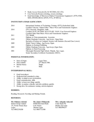  Radio Access Network (2G,3G WCDMA,4G LTE).
 Core Network (Packet switching, circuit switching).
 Good knowledge of Microwave/Optical Transmission Equipment’s (PTN,PDH,
SDH, DWDM,BRAS, GPON, FTTx, IP/MPLS).
INSTITUTION ANDQUALIFICATION:
2014 International Institute of Technology Training (IITT),Hyderabad, India.
Certified Telecom / Optical Fiber / Micro Wave and Transmission Engineer.
2014 ZTE University, Bangalore, India
Certified 2G/3G WCDMA/ 4G (LTE) RF / RAN / Core Network Engineer.
Certified Optic Fiber/Micro Wave and Transmission Engineer.
2011 TTC Mobile
Diploma in Telecommunication Associate.
2010 Olabisi Onabanjo University, Ago-Iwoye , Ogun State.
Bachelor of Science in Computer Science with Statistics (Second Class Lower).
2009 Model Tutors College, Ago-Iwoye, Ogun.
Diploma in Desktop Publishing.
2005 Olabisi Onabanjo University, Ago-Iwoye ,Ogun State.
Diploma in Data Processing.
2001 Okemagba Memorial High School, Mojoda, Epe, Lagos.
Senior Secondary Certificate Examination (SSCE).
PERSONAL INFORMATION:
 State of Origin: Lagos State.
 Date of Birth: 25th
March 1986.
 Marital Status: Single.
 Sex: Male.
INTERPERSONALSKILL:
 Good team player.
 Dedicated and committed to duty.
 Ability to adapt to new environment.
 Good communication skills.
 Ability to learn new things quickly.
 Ability to analyze critically and solve problems quickly.
 Strong drive for continuous training and development.
HOBBIES:
Reading, Research,Traveling and Making Friends.
REFEREES:
Mr. Odutayo Adeniyi Mr. James Olukayode Mrs. Adegoke Adeyemi
Sahara Group Limited FSDH Merchant Bank Union Bank Plc
7A, Fowler Road, Ikoyi UAC House Ibadan, Oyo state
Lagos. Marina Lagos Tel: 0802994237
Tel: 08052356208 Tel: 08057713300
 
