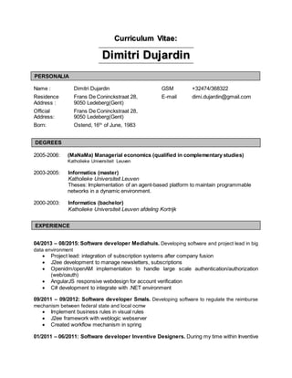 Curriculum Vitae:
Dimitri Dujardin
Name : Dimitri Dujardin GSM +32474/368322
Residence
Address :
Frans De Coninckstraat 28,
9050 Ledeberg(Gent)
E-mail dimi.dujardin@gmail.com
Official
Address:
Frans De Coninckstraat 28,
9050 Ledeberg(Gent)
Born: Ostend, 16th
of June, 1983
2005-2006: (MaNaMa) Managerial economics (qualified in complementary studies)
Katholieke Universiteit Leuven
2003-2005: Informatics (master)
Katholieke Universiteit Leuven
Theses: Implementation of an agent-based platform to maintain programmable
networks in a dynamic environment.
2000-2003: Informatics (bachelor)
Katholieke Universiteit Leuven afdeling Kortrijk
04/2013 – 08/2015: Software developer Mediahuis. Developing software and project lead in big
data environment
 Project lead: integration of subscription systems after company fusion
 J2ee development to manage newsletters, subscriptions
 Openidm/openAM implementation to handle large scale authentication/authorization
(web/oauth)
 AngularJS responsive webdesign for account verification
 C# development to integrate with .NET environment
09/2011 – 09/2012: Software developer Smals. Developing software to regulate the reimburse
mechanism between federal state and local ocmw
 Implement business rules in visual rules
 J2ee framework with weblogic webserver
 Created workflow mechanism in spring
01/2011 – 06/2011: Software developer Inventive Designers. During my time within Inventive
DEGREES
EXPERIENCE
PERSONALIA
 