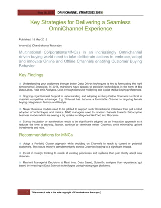 May 18, 2015 [OMNICHANNEL STRATEGIES 2015]
1 This research note is the sole copyright of Chandrakumar Natarajan|
Key Strategies for Delivering a Seamless
OmniChannel Experience
Published: 18 May 2015
Analyst(s): Chandrakumar Natarajan
Multinational Corporations(MNCs) in an increasingly Omnichannel
driven buying world need to take deliberate actions to embrace, adopt
and innovate Online and Offline Channels enabling Customer Buying
Behavior.
Key Findings
■ Understanding your customers through better Data Driven techniques is key to formulating the right
Omnichannel Strategies. In 2015, marketers have access to precision technologies in the form of Big
Data Lakes, Real time Analytics, Click Through Behavior modelling and Social Media Buying preferences.
■ Ongoing organizational Support to understanding and adopting evolving Online Channels is critical to
maintain competitive advantage. E.g. Pinterest has become a formidable Channel in targeting female
buying categories in fashion and lifestyle.
■ Newer Business models need to be piloted to support such Omnichannel initiatives than just a blind
adoption of technologies and metrics. MNC managers need to reorient channels towards Subscription
business models which are seeing a big uptake in categories like Food and Groceries.
■ Startup incubation or acceleration needs to be significantly adopted as an Innovation approach as it
reduces the time to develop, launch, continue or terminate newer Channels while minimizing upfront
investments and risks.
Recommendations for MNCs
■ Adopt a Portfolio Cluster approach while deciding on Channels to reach to current or potential
customers. This would improve complementarity across Channels leading to a significant impact.
■ Invest in Design thinking to relook at existing processes and systems than just blindly adopt new
channels
■ Reorient Managerial Decisions to Real time, Data Based, Scientific analyses than experience, gut
based by investing in Data Science technologies using Hadoop type platforms.
 
