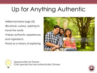 Up for Anything Authentic
•Millennial Maria (age 22)
•Bicultural, curious, aspiring to
travel the world
•Values authentic experiences
and ingredients
•Food as a means of exploring
Opportunities for Panda:
Chef specials that are authentically Chinese
 