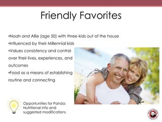 Friendly Favorites
•Noah and Allie (age 50) with three kids out of the house
•Influenced by their Millennial kids
•Values consistency and control
over their lives, experiences, and
outcomes
•Food as a means of establishing
routine and connecting
Opportunities for Panda:
Nutritional info and
suggested modifications
 
