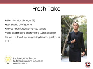 Fresh Take
•Millennial Maddy (age 32)
•Busy young professional
•Values health, convenience, variety
•Food as a means of providing sustenance on
the go – without compromising health, quality, or
taste
Implications for Panda:
Nutritional info and suggested
modifications
 