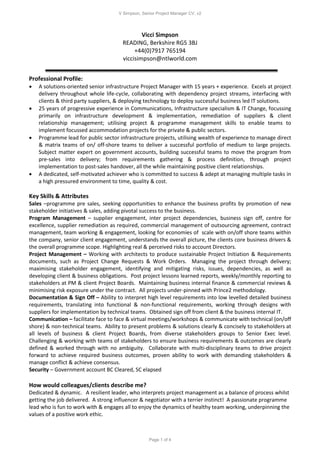 V Simpson, Senior Project Manager CV, v2
Page 1 of 4
Vicci Simpson
READING, Berkshire RG5 3BJ
+44(0)7917 765194
viccisimpson@ntlworld.com
Professional Profile:
 A solutions-oriented senior infrastructure Project Manager with 15 years + experience. Excels at project
delivery throughout whole life-cycle, collaborating with dependency project streams, interfacing with
clients & third party suppliers, & deploying technology to deploy successful business led IT solutions.
 25 years of progressive experience in Communications, Infrastructure specialism & IT Change, focussing
primarily on infrastructure development & implementation, remediation of suppliers & client
relationship management; utilising project & programme management skills to enable teams to
implement focussed accommodation projects for the private & public sectors.
 Programme lead for public sector infrastructure projects, utilising wealth of experience to manage direct
& matrix teams of on/ off-shore teams to deliver a successful portfolio of medium to large projects.
Subject matter expert on government accounts, building successful teams to move the program from
pre-sales into delivery; from requirements gathering & process definition, through project
implementation to post-sales handover, all the while maintaining positive client relationships.
 A dedicated, self-motivated achiever who is committed to success & adept at managing multiple tasks in
a high pressured environment to time, quality & cost.
Key Skills & Attributes
Sales –programme pre sales, seeking opportunities to enhance the business profits by promotion of new
stakeholder initiatives & sales, adding pivotal success to the business.
Program Management – supplier engagement, inter project dependencies, business sign off, centre for
excellence, supplier remediation as required, commercial management of outsourcing agreement, contract
management, team working & engagement, looking for economies of scale with on/off shore teams within
the company, senior client engagement, understands the overall picture, the clients core business drivers &
the overall programme scope. Highlighting real & perceived risks to account Directors.
Project Management – Working with architects to produce sustainable Project Initiation & Requirements
documents, such as Project Change Requests & Work Orders. Managing the project through delivery;
maximising stakeholder engagement, identifying and mitigating risks, issues, dependencies, as well as
developing client & business obligations. Post project lessons learned reports, weekly/monthly reporting to
stakeholders at PM & client Project Boards. Maintaining business internal finance & commercial reviews &
minimising risk exposure under the contract. All projects under-pinned with Prince2 methodology.
Documentation & Sign Off – Ability to interpret high level requirements into low levelled detailed business
requirements, translating into functional & non-functional requirements, working through designs with
suppliers for implementation by technical teams. Obtained sign off from client & the business internal IT.
Communication – facilitate face to face & virtual meetings/workshops & communicate with technical (on/off
shore) & non-technical teams. Ability to present problems & solutions clearly & concisely to stakeholders at
all levels of business & client Project Boards, from diverse stakeholders groups to Senior Exec level.
Challenging & working with teams of stakeholders to ensure business requirements & outcomes are clearly
defined & worked through with no ambiguity. Collaborate with multi-disciplinary teams to drive project
forward to achieve required business outcomes, proven ability to work with demanding stakeholders &
manage conflict & achieve consensus.
Security – Government account BC Cleared, SC elapsed
How would colleagues/clients describe me?
Dedicated & dynamic. A resilient leader, who interprets project management as a balance of process whilst
getting the job delivered. A strong influencer & negotiator with a terrier instinct! A passionate programme
lead who is fun to work with & engages all to enjoy the dynamics of healthy team working, underpinning the
values of a positive work ethic.
 