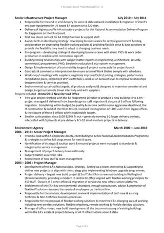 V Simpson, Senior Project Manager CV, v2
Page 3 of 4
Senior Infrastructure Project Manager July 2010 – July 2011
 Responsible for the end to end delivery for voice & data network installation & migration of client’s
end user equipment for UK based EA account circa 320 sites.
 Delivery of highest profile infrastructure projects for the National Accommodation Delivery Program
for Capgemini on the EA account.
 First line direct contact for EA CEO/Chairman & support staff.
 Assist clients in developing strategy, developing business cases for central government funding,
collaboration on developing flexible working policies & providing flexible voice & data solutions to
provide the flexibility they need to adapt to changing business needs.
 Pre-program – developing strategy & developing business cases with client. PID’s & work order
production in readiness for commercial sign off.
 Building strong relationships with subject matter experts in engineering, architecture, security,
commercial, procurement, PMO, Service introduction & eco-system management.
 Design & implementation of sustainability targets & project scorecards for project launch.
 Contracts & commercial interpretation to ensure external Work Orders comply with schedules.
 Workshops/ meetings with suppliers: negotiate improved SLA’s/ pricing strategies, performance
remediation plans, implement WIP’s with RAG’s, work at an account level to improve relationships
between client & services provided.
 Environmental sustainability targets; all products analysed & designed to maximise on material and
design, target sustainable travel internally and with suppliers.
Projects included - Bristol 2010 New EA Head Office
 Two year project working with the EA Programme Director to produce a new building circa £2m –
project managed & delivered from base design to staff migration & closure of 3 offices following
migration. Completing within budget, to quality & on-time (within some aggressive deadlines), the
IT construction & build of the HQ in Bristol, involved the migration of 1200 users from legacy offices
& the closure of those 3 offices within sustainable targets.
 Smaller scale projects circa £100-£250k fit out – generally running 1-2 larger delivery projects,
interjected with 5 projects at pre-delivery & 5-10 small-medium projects in delivery.
Environment Agency March 2000 – June 2010
2006 – 2010 : Senior Project Manager
 Principal lead with EA Corporate Assets, contributing to define National Accommodation Programme
& strategies to define full programme for next 8 years.
 Identification of strategic & tactical work & ensured projects were managed to standards &
integrated to service management.
 Management of project delivery team nationally.
 Subject matter expert for H&S.
 Recruitment of new staff & team management
2003 – 2005 : Project Manager
 Development of the EA’s National Acco. Strategy. Setting up a team, mentoring & supporting to
deliver new projects to align with the strategy plus implementing Windows upgrade programmes.
 Project delivery – largest new build project (£1m IT) for EA in a new eco-building in Wallingford
(Bream Excellent), providing a modern IT central SE office aligned with flexible working principles for
450 staff. Closure of 3 other offices & migration of services to new infrastructure platforms.
 Enablement of the EA’s key environmental strategies through consultation, advice & promotion of
flexible IT solutions to meet the needs of employees on the front line.
 Responsible for the analysis, development, review & implementation of both new & existing
Technical & Non-Technical business processes.
 Responsible for the proposal of flexible working solutions to meet the EA’s changing way of working
including new wireless solutions, flexible telephony, remote working & flexible desktop solutions.
 Manage all office moves, new build developments & the decommissioning of existing buildings
within the EA’s estate & project delivery of all IT infrastructure voice & data.
 