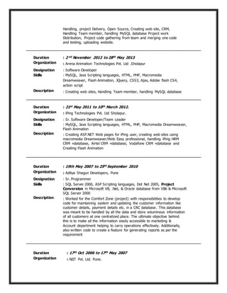 Handling, project Delivery, Open Source, Creating web site, CRM,
Handling Team member, handling MySQL database Project work
Distribution, Project code gathering from team and merging one code
and testing, uploading website.
Duration : 2 nd November 2012 to 28th May 2013
Organization : Arena Animation Technologies Pvt. Ltd .Sholapur
Designation : Software Developer
Skills : MySQL, Java Scripting languages, HTML, PHP, Macromedia
Dreamweaver, Flash Animation, JQuery, CSS3, Ajax, Adobe flash CS4,
action script
Description : Creating web sites, Handling Team member, handling MySQL database
Duration : 21st May 2011 to 10th March 2012.
Organization : iPing Technologies Pvt. Ltd Sholapur.
Designation : Sr. Software Developer/Team Leader
Skills : MySQL, Java Scripting languages, HTML, PHP, Macromedia Dreamweaver,
Flash Animation
Description : Creating ASP.NET Web pages for iPing user, creating web sites using
macromedia Dreamweaver/Web Easy professional, handling iPing HRM
CRM +database, Airtel CRM +database, Vodafone CRM +database and
Creating Flash Animation
Duration : 19th May 2007 to 25th September 2010
Organization : Aditya Shagun Developers, Pune
Designation : Sr. Programmer
Skills : SQL Server 2000, ASP Scripting languages, Dot Net 2005, Project
Conversion in Microsoft VB, .Net, & Oracle database from VB6 & Microsoft
SQL Server 2000
Description : Worked for the Comfort Zone (project) with responsibilities to develop
code for maintaining system and updating the customer information like
customer details, payment details etc. in a CRC database. This database
was meant to be handled by all the data and store voluminous information
of all customers at one centralized place. The ultimate objective behind
this is to make all the information easily accessible to marketing &
Account department helping to carry operations effectively. Additionally,
also written code to create a feature for generating reports as per the
requirement
Duration : 17th Oct 2006 to 17th May 2007
Organization : NIIT Pvt. Ltd. Pune.
 