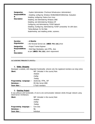 Designation : System Administrator (Technical Infrastructure Administrator)
Responsibilities
&
Description
: Installing configuring Windows 95/98/2000/XP/2003/Vista Evaluation
Installing configuring Fedora Core Linux
Installing and Administering Windows 2000
Installing and Administering Windows XP
Configuring and Administering TCP/IP Network
Installing /Configuring /Administering TCP/IP connectivity for LAN Users
Taking Backups for the Data
Implementing and installing printer, scanners.
Duration : 6 Months
Organization : NS Personal Service Ltd. (UBICS Pvt. Ltd.),Pune
Designation : Project Trainee Engineer
Responsibilities
&
Description
: Web Page Developing uses HTML, Java
as per (UBICS Pvt. Ltd.) client requirement
ACADEMIC PROJECT (NIIT):-
1. Online Shopping
Developed a website, with integrated functionality wherein only the registered members can shop online
Client: NIIT (Included in the course) Role:
Analysis
Coding
Testing
Programming Language: - JavaScript, HTML, JSP
Database: - MS SQL Server 2000
Team Size: - 5 Team members
2. Chatting Project
It was software with functionality of one to one communication between clients through network using
Client-Server Architecture.
Client: NIIT (Included in the course) Role:
Analysis
Coding
Testing
Programming language: - Core Java
Database: - NIL
Team Size: - Individual
 