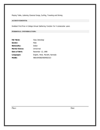 Playing Tabla, Listening Classical Songs, Surfing, Traveling and Driving
ACHIEVEMENTS:
Grabbed First Prize in College Annual Gathering Function for 4 consecutive years
PERSONAL INFORMAT ION:
Full Name: Vijay Jalavalagi
Gender: Male
Nationality: Indian
Marital Status: Unmarried
Date of Birth: November 13, 1980
Languages: English, Hindi, Marathi, Kannada
Mobile: 9881694580/9004002322
Place: Date:
 
