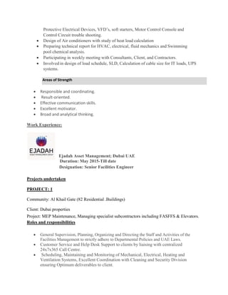 Protective Electrical Devices, VFD’s, soft starters, Motor Control Console and
Control Circuit trouble shooting.
 Design of Air conditioners with study of heat load calculation
 Preparing technical report for HVAC, electrical, fluid mechanics and Swimming
pool chemical analysis.
 Participating in weekly meeting with Consultants, Client, and Contractors.
 Involved in design of load schedule, SLD, Calculation of cable size for IT loads, UPS
systems.
Areas of Strength
 Responsible and coordinating.
 Result-oriented.
 Effective communication skills.
 Excellent motivator.
 Broad and analytical thinking.
Work Experience:
Ejadah Asset Management; Dubai UAE
Duration: May 2015-Till date
Designation: Senior Facilities Engineer
Projects undertaken
PROJECT: 1
Community: Al Khail Gate (82 Residential .Buildings)
Client: Dubai properties
Project: MEP Maintenance, Managing specialist subcontractors including FASFFS & Elevators.
Roles and responsibilities
 General Supervision, Planning, Organizing and Directing the Staff and Activities of the
Facilities Management to strictly adhere to Departmental Policies and UAE Laws. 
 Customer Service and Help Desk Support to clients by liaising with centralized
24x7x365 Call Centre.
 Scheduling, Maintaining and Monitoring of Mechanical, Electrical, Heating and
Ventilation Systems, Excellent Coordination with Cleaning and Security Division
ensuring Optimum deliverables to client.
 