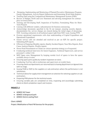  Designing, Implementing and Monitoring of Planned Preventive Maintenance Program,
Energy Management, Activity Report Submission and Generating Work Order Reports. 
 Tracking Data using the Computerized Maintenance Management System (FMS). 
 Review of Budget, Profit and Loss Statement and advising management for contract
price revision/control. 
 Training and Developing Staff, Inspection of Facilities, Formulating Plans for Short
Term Projects 
 Liaising with different vendors, subcontractors for business outsourcing.
 Acknowledge documents specified in the fit out manual, ensuring security deposit,
documentation fee, service charges are cleared during the initial stages of processing
NOC Assisting contractors in all technical aspect right from NOC issue, Issuing PTW.
 Oversee operational requirements with clear understanding of Capital Expenditure and
Operational Expenditure. 
 Ensure service calls are attended and resolved as per set KPI for specific project.
Submitting KPI reports. 
 Efficient in Preparing Monthly reports, Quality Incident Report, Near Miss Reports, Root
Cause Analysis Reports, Weekly reports.
 Power Point Presentation to Clients on various operation strategy as of requested.
 Conducting technical interviews for Junior Engineers, Technical Supervisors, and service
personnel’s within UAE. 
 MEP Spare store Management by keeping reorder level of spares to have the spares
available always in store.
 nsuring spare parts quality by random inspection on store.
 Conducting Tool box talk to technicians and supervisors on weekly basis.
 nsuring check out Apartments are returned back to leasing department on Agreed time
with no snags.
 ssuing PCAR or NCR to the suppliers or sub-contractors where the performance is not
satisfactory.
 echnical advice for supply chain management on selection for selecting suppliers or sub-
contractors.
 Preparing PPM planner for the technical assets.
 nsuring variable jobs are completed on time, inspecting and accordingly submitting
clients to Work completion report and invoices.

PROJECT: 2
 ADNOC HQ Tower
 ADNOC Underground park
 ADNOC District cooling Plant
Client: ADNOC
Project: Mobilization of Hard FM Services for the project.
 
