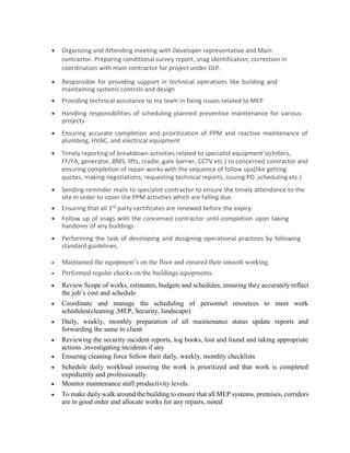 Organizing and Attending meeting with Developer representative and Main
contractor. Preparing conditional survey report, snag identification, correction in
coordination with main contractor for project under DLP.
 Responsible for providing support in technical operations like building and
maintaining systems controls and design
 Providing technical assistance to my team in fixing issues related to MEP
 Handling responsibilities of scheduling planned preventive maintenance for various
projects
 Ensuring accurate completion and prioritization of PPM and reactive maintenance of
plumbing, HVAC, and electrical equipment
 Timely reporting of breakdown activities related to specialist equipment’s(chillers,
FF/FA, generator, BMS, lifts, cradle, gate barrier, CCTV etc.) to concerned contractor and
ensuring completion of repair works with the sequence of follow ups(like getting
quotes, making negotiations, requesting technical reports, issuing PO ,scheduling etc.)
 Sending reminder mails to specialist contractor to ensure the timely attendance to the
site in order to cover the PPM activities which are falling due.
 Ensuring that all 3rd party certificates are renewed before the expiry.
 Follow up of snags with the concerned contractor until completion upon taking
handover of any buildings
 Performing the task of developing and designing operational practices by following
standard guidelines.
 Maintained the equipment’s on the floor and ensured their smooth working.

 Performed regular checks on the buildings equipments. 

 Review Scope of works, estimates, budgets and schedules, ensuring they accurately reflect
the job’s cost and schedule 

 Coordinate and manage the scheduling of personnel resources to meet work
schedules(cleaning ,MEP, Security, landscape) 

 Daily, weekly, monthly preparation of all maintenance status update reports and
forwarding the same to client 

 Reviewing the security incident reports, log books, lost and found and taking appropriate
actions ,investigating incidents if any 
 Ensuring cleaning force follow their daily, weekly, monthly checklists 

 Schedule daily workload ensuring the work is prioritized and that work is completed
expediently and professionally. 
 Monitor maintenance staff productivity levels. 

 To make daily walk around the building to ensure that all MEP systems, premises, corridors
are in good order and allocate works for any repairs, noted 
 