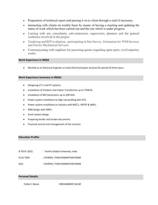  Preparation of technical report and passing it on to client through e-mail if necessary 

 interacting with clients on weekly basis by means of having a meeting and updating the
status of work which has been carried out and the one which is under progress 

 Liaising with any consultants, sub-contractors, supervisors, planners and the general
workforce involved in the project 

 Tendering and RFP evaluation , participating in Site Survey , Estimation for TFM Services
and Electro Mechanical Services 

 Communicating with suppliers for procuring quotes regarding spare parts, civil/carpentry
works.

Work Experience in INDIA
 Worked as an Electrical Engineer at Leela Electrical power services for period of three years.
Work Experience Summary in INDIA:
 Designing of LT and HT systems.
 Installation of Outdoor and Indoor Transformer up to 750kVA.
 Installation of MV Generators up to 500 KVA.
 Power system installation to high rise building with ATS.
 Power system installation to industry with MCC’s, APFCP & AMFs.
 MSB design with AMFs.
 Earth system design.
 Preparing tender and tender documents.
 Financial control and management of the contract.
Education Profile:
B.TECH. (EEE) : Techno Global University; India
PLUS TWO : SVVMHS, THIRUVANANTHAPURAM
SSLC : SVVMHS, THIRUVANANTHAPURAM
Personal Details:
Father’s Name : MOHAMMED SALIM
 