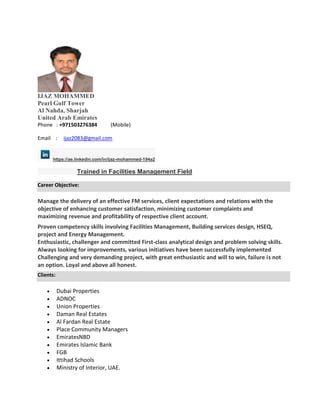 IJAZ MOHAMMED
Pearl Gulf Tower
Al Nahda, Sharjah
United Arab Emirates
Phone : +971503276384 (Mobile)
Email : ijaz2083@gmail.com
https://ae.linkedin.com/in/ijaz-mohammed-194a2
Trained in Facilities Management Field
Career Objective:
Manage the delivery of an effective FM services, client expectations and relations with the
objective of enhancing customer satisfaction, minimizing customer complaints and
maximizing revenue and profitability of respective client account.
Proven competency skills involving Facilities Management, Building services design, HSEQ,
project and Energy Management.
Enthusiastic, challenger and committed First-class analytical design and problem solving skills.
Always looking for improvements, various initiatives have been successfully implemented
Challenging and very demanding project, with great enthusiastic and will to win, failure is not
an option. Loyal and above all honest.
Clients:
 Dubai Properties
 ADNOC
 Union Properties
 Daman Real Estates
 Al Fardan Real Estate
 Place Community Managers
 EmiratesNBD
 Emirates Islamic Bank
 FGB
 Ittihad Schools
 Ministry of Interior, UAE.
 