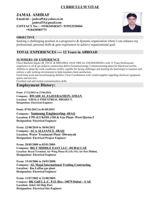 CURRICULUM VITAE
JAMAL ASHRAF
Email-Id: - jashraf54@yahoo.co.in
jashraf35@gmail.com
CONTACT No: : +919634548347+ 919523538484
+918430985773
OBJECTIVE
Seeking a challenging position in a progressive & dynamic organization where I can enhance my
professional, personal skills & gain experiences to achieve organizational goal.
TOTAL EXPERIENCES ---- 12 Years in ABROAD
SUMMERY OF EXPERIENCE
I have Bachelor degree (B_TECH. & DIPLOMA- ELECTRICAL ENGINEERING) with 12 Years Professional
experience in oil & gas projects construction &Pre-Commissioning / commissioning plans for Electrical works.
Abilities to adopt the work conditions swiftly, capable for facing challenges and meeting the hard target to maintain and
enforce a safe working environment to help maintain client satisfaction,
Good team work and record keeping abilities, Close Coordination with vendor/supplier regarding electrical equipment
spares and services,
Excellent oral and written communication skills
Employment History:
From: 17/12/2015 to 27/04/2016
Company: BWADI AL ZAJEERA(MEP)- OMAN
Location: GHALA INDUSTRIAL PROJECT.
Designation: Electrical Engineer
From: 07/01/2013 to 01/05/2015
Company: Samsung Engineering- IRAQ
Location: CPF-(LUKOIL) Oil & Gas Plant- West Qurna-2
Designation: Electrical Engineer
From: 22/08/2010 to 30/04/2012
Company: ACA ALLIANCE -IRAQ
Location: Water Treatment Plant -Diwanyah
Designation: Electrical Project Engineer
From: 28/05/2008 to.02/01/2009:
Company: BILT MIDDLE EAST LLC- DUBAI UAE
Location: Royal Terminal, Air Wing Phase-II (AX-151) Air Port Dubai,
Designation: Electrical Engineer
From: 15/10/2006 to 10/03/2008:
Company: AL Majal International Trading Contracting
Location: Ras Laffan gas plant
Designation: Electrical Engineer
From: 11/07/2002 to 22/08/2005:
Company: BK Gulf L.L.C. P.O. Box- 10079 Dubai – UAE
Location: Jebel Ali Ship Port.
Designation: Electrical Site Engineer
 
