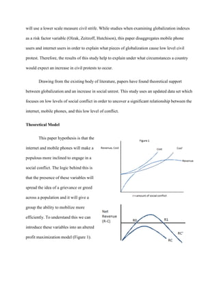will use a lower scale measure civil strife. While studies when examining globalization indexes
as a risk factor variable (Olzak, Zeitzoff, Hutchison), this paper disaggregates mobile phone
users and internet users in order to explain what pieces of globalization cause low level civil
protest. Therefore, the results of this study help to explain under what circumstances a country
would expect an increase in civil protests to occur.
Drawing from the existing body of literature, papers have found theoretical support
between globalization and an increase in social unrest. This study uses an updated data set which
focuses on low levels of social conflict in order to uncover a significant relationship between the
internet, mobile phones, and this low level of conflict.
Theoretical Model
This paper hypothesis is that the
internet and mobile phones will make a
populous more inclined to engage in a
social conflict. The logic behind this is
that the presence of these variables will
spread the idea of a grievance or greed
across a population and it will give a
group the ability to mobilize more
efficiently. To understand this we can
introduce these variables into an altered
profit maximization model (Figure 1).
Cost’
 