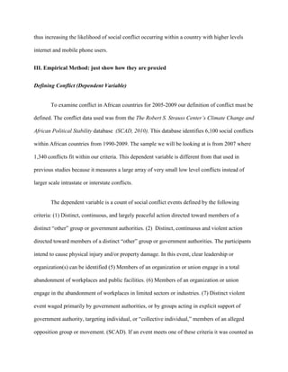thus increasing the likelihood of social conflict occurring within a country with higher levels
internet and mobile phone users.
III. Empirical Method: just show how they are proxied
Defining Conflict (Dependent Variable)
To examine conflict in African countries for 2005-2009 our definition of conflict must be
defined. The conflict data used was from the The Robert S. Strauss Center’s Climate Change and
African Political Stability database (SCAD, 2010). This database identifies 6,100 social conflicts
within African countries from 1990-2009. The sample we will be looking at is from 2007 where
1,340 conflicts fit within our criteria. This dependent variable is different from that used in
previous studies because it measures a large array of very small low level conflicts instead of
larger scale intrastate or interstate conflicts.
The dependent variable is a count of social conflict events defined by the following
criteria: (1) Distinct, continuous, and largely peaceful action directed toward members of a
distinct “other” group or government authorities. (2) Distinct, continuous and violent action
directed toward members of a distinct “other” group or government authorities. The participants
intend to cause physical injury and/or property damage. In this event, clear leadership or
organization(s) can be identified (5) Members of an organization or union engage in a total
abandonment of workplaces and public facilities. (6) Members of an organization or union
engage in the abandonment of workplaces in limited sectors or industries. (7) Distinct violent
event waged primarily by government authorities, or by groups acting in explicit support of
government authority, targeting individual, or “collective individual,” members of an alleged
opposition group or movement. (SCAD). If an event meets one of these criteria it was counted as
 