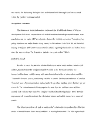 one conflict for the country during the time period examined. If multiple conflicts occurred
within the year they were aggregated.
Independent Variables:
The data source for the independent variables is the World Bank data set of African
Development Indicators. The variables will include number of mobile phone and internet users,
population, real per capita GDP growth, and a dummy for political corruption. This data set has
yearly economic and social data for every country in Africa from 1940-2010. We are limited to
looking at the years 2005-2009 because of a lack of data regarding the internet and mobile phone
users for years previous. The descriptive statistics can be viewed on Table 1.
Statistical Model:
In order to assess the potential relationship between social media and the risk of social
conflict, I estimate a model using social conflict counts as the dependent variable and
internet/mobile phone variables along with several control variables as independent variables.
This model also uses year to year dummy variables to control for time-variant factors of conflict.
This study uses a Poisson estimation method and will use robust standard errors (but they are not
reported). The estimation method is appropriate because there are multiple events within a
country each year and there cannot be a negative number of conflicts per year. Three different
regressions will be used to estimate the effects that internet and mobile phones have on social
conflict.
The following models will look at social media’s relationship to social conflict. The first
model examines internet alone, the second looks at mobile phones alone. The third regression is
 