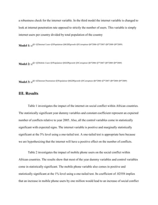 a robustness check for the internet variable. In the third model the internet variable is changed to
look at internet penetration rate opposed to strictly the number of users. This variable is simply
internet users per country divided by total population of the country
Model 1: e(β1+β2Internet Users+β3Population+β4GDPgrowth+β5Corruption+β6*2006+β7*2007+β8*2008+β9*2009)
Model 2: e(β1+β2Mobile Users+β3Population+β4GDPgrowth+β5Corruption+β6*2006+β7*2007+β8*2008+β9*2009)
Model 3: e(β1+β2Internet Penetration+β3Population+β4GDPgrowth+β5Corruption+β6*2006+β7*2007+β8*2008+β9*2009)
III. Results
Table 1 investigates the impact of the internet on social conflict within African countries.
The statistically significant year dummy variables and constant coefficient represent an expected
number of conflicts relative to year 2005. Also, all the control variables come in statistically
significant with expected signs. The internet variable is positive and marginally statistically
significant at the 5% level using a one-tailed test. A one-tailed test is appropriate here because
we are hypothesizing that the internet will have a positive effect on the number of conflicts.
Table 2 investigates the impact of mobile phone users on the social conflict within
African countries. The results show that most of the year dummy variables and control variables
come in statistically significant. The mobile phone variable also comes in positive and
statistically significant at the 1% level using a one-tailed test. Its coefficient of .02558 implies
that an increase in mobile phone users by one million would lead to an increase of social conflict
 