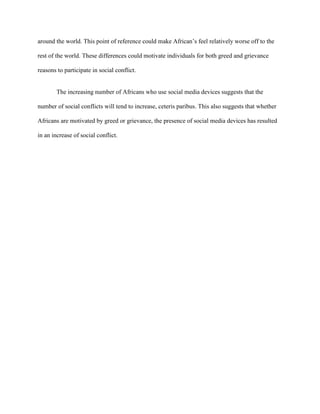 around the world. This point of reference could make African’s feel relatively worse off to the
rest of the world. These differences could motivate individuals for both greed and grievance
reasons to participate in social conflict.
The increasing number of Africans who use social media devices suggests that the
number of social conflicts will tend to increase, ceteris paribus. This also suggests that whether
Africans are motivated by greed or grievance, the presence of social media devices has resulted
in an increase of social conflict.
 