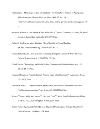 "AfricaNews - Africa Tops Mobile Growth Rate - The AfricaNews Articles of Accreporter."
AfricaNews.com - Sharing Views on Africa. Web. 17 Dec. 2011.
<http://www.africanews.com/site/Africa_tops_mobile_growth_rate/list_messages/23470
>.
Anderton, Charles H., and John R. Carter. Principles of Conflict Economics: a Primer for Social
Scientists. Cambridge: Cambridge UP, 2009. Print.
Cullen S. Hendrix and Idean Salehyan. “Social Conflict in Africa Database
(SCAD).”www.scaddata.org , accessed on <2011>.
Fearon, James D., and David D. Laitin. "Ethnicity, Insurgency, and Civil War." American
Political Science Review 97.01 (2003): 75. Print.
Fritsch, Stefan. "Technology and Global Affairs." International Studies Perspectives 12.1
(2011): 27-47. Print.
Houston, Douglas A. "Can the Internet Promote Open Global Societies?" Independent Review
7.3 (2003). Print.
Hutchison, Marc L. "Territorial Threat, Mobilization, and Political Participation in Africa."
Conflict Management and Peace Science 28.183 (2011). Print.
Jewkes, Yvonne, Majid Yar, Joroen V. Laer, and Peter V. Aelst. Handbook of Internet Crime.
254th ed. Vol. 230. Cullompton: Willan, 2009. Print.
Kuran, Timur. "Sparks and Prairie Fires: A Theory of Unanticipated Political Revolution."
Public Choice 61.1 (1989): 41-74. Print.
 