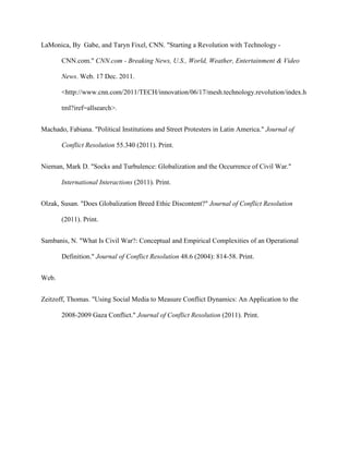 LaMonica, By Gabe, and Taryn Fixel, CNN. "Starting a Revolution with Technology -
CNN.com." CNN.com - Breaking News, U.S., World, Weather, Entertainment & Video
News. Web. 17 Dec. 2011.
<http://www.cnn.com/2011/TECH/innovation/06/17/mesh.technology.revolution/index.h
tml?iref=allsearch>.
Machado, Fabiana. "Political Institutions and Street Protesters in Latin America." Journal of
Conflict Resolution 55.340 (2011). Print.
Nieman, Mark D. "Socks and Turbulence: Globalization and the Occurrence of Civil War."
International Interactions (2011). Print.
Olzak, Susan. "Does Globalization Breed Ethic Discontent?" Journal of Conflict Resolution
(2011). Print.
Sambanis, N. "What Is Civil War?: Conceptual and Empirical Complexities of an Operational
Definition." Journal of Conflict Resolution 48.6 (2004): 814-58. Print.
Web.
Zeitzoff, Thomas. "Using Social Media to Measure Conflict Dynamics: An Application to the
2008-2009 Gaza Conflict." Journal of Conflict Resolution (2011). Print.
 
