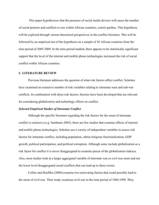 This paper hypothesizes that the presence of social media devices will cause the number
of social protests and conflicts to rise within African countries, ceteris paribus. This hypothesis
will be explored through various theoretical perspectives in the conflict literature. This will be
followed by an empirical test of the hypothesis on a sample of 45 African countries from the
time period of 2005-2009. In the time period studied, there appears to be statistically significant
support that the level of the internet and mobile phone technologies increased the risk of social
conflict within African countries.
I. LITERATURE REVIEW
Previous literature addresses the question of what risk factors affect conflict. Scholars
have examined an extensive number of risk variables relating to intrastate wars and sub-war
conflicts. In combination with these risk factors, theories have been developed that are relevant
for considering globalization and technology effects on conflict.
Selected Empirical Studies of Intrastate Conflict
Although the specific literature regarding the risk factors for the onset of intrastate
conflict is extensive (e.g. Sambanis 2005), there are few studies that examine effects of internet
and mobile phone technologies. Scholars use a variety of independent variables to assess risk
factors for intrastate conflict, including population, ethnic/religious fractionalization, GDP
growth, political participation, and political corruption. Although some include globalization as a
risk factor for conflict it is never disaggregated to examine pieces of the globalization indexes.
Also, most studies look at a larger aggregated variable of interstate war or civil war onset and not
the lower level disaggregated social conflicts that can lead up to these events.
Collier and Hoeffler (2004) examine two motivating factors that could possibly lead to
the onset of civil war. Their study examines civil war in the time period of 1960-1999. They
 