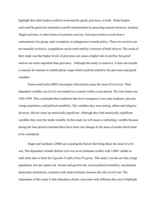 highlight that rebel leaders could be motivated by greed, grievance, or both. Rebel leaders
motivated by greed are interested in profit maximization by procuring natural resources, taxation,
illegal activities, or other forms of economic activity. Grievance motives result from a
mistreatment of a group, state corruption, or unhappiness towards policy. These two motives are
not mutually inclusive; a population can be motivated by a mixture of both motives. The result of
their study was that higher levels of grievance can cause a higher risk in conflict, but greed
motives are more important than grievance. Although this study is extensive, it does not include
a measure for internet or mobile phone usage which could be related to the grievance and greed
variables.
Fearon and Laitin (2003) investigate what factors cause the onset of civil war. Their
dependent variable was if civil war started in a country within a year period. The time frame was
1945-1999. They concluded that conditions that favor insurgency were state weakness, poverty,
a large population, and political instability. The variables they were testing, ethnic and religious
diversity, did not come up statistically significant. Although they find statistically significant
variables they omit the media variable. In this study we will assess a technology variable because
during the time period examined there have been vast changes in the areas of media which need
to be considered.
Hegre and Sambanis (2006) are examing the factors that bring about the onset of civil
war. The dependent variable defines civil war as an intrastate conflict with 1,000+ deaths in
total; their data is from the Uppsalla Conflict Data Program. This study’s results are that a large
population, low per capita real income and growth rate, recent political instability, inconsistent
democratic institutions, countries with small militaries increase the risk of civil war. The
importance of this study is that robustness checks were done with different data sets to highlight
 