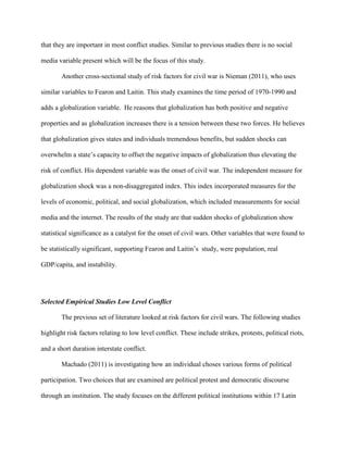 that they are important in most conflict studies. Similar to previous studies there is no social
media variable present which will be the focus of this study.
Another cross-sectional study of risk factors for civil war is Nieman (2011), who uses
similar variables to Fearon and Laitin. This study examines the time period of 1970-1990 and
adds a globalization variable. He reasons that globalization has both positive and negative
properties and as globalization increases there is a tension between these two forces. He believes
that globalization gives states and individuals tremendous benefits, but sudden shocks can
overwhelm a state’s capacity to offset the negative impacts of globalization thus elevating the
risk of conflict. His dependent variable was the onset of civil war. The independent measure for
globalization shock was a non-disaggregated index. This index incorporated measures for the
levels of economic, political, and social globalization, which included measurements for social
media and the internet. The results of the study are that sudden shocks of globalization show
statistical significance as a catalyst for the onset of civil wars. Other variables that were found to
be statistically significant, supporting Fearon and Laitin’s study, were population, real
GDP/capita, and instability.
Selected Empirical Studies Low Level Conflict
The previous set of literature looked at risk factors for civil wars. The following studies
highlight risk factors relating to low level conflict. These include strikes, protests, political riots,
and a short duration interstate conflict.
Machado (2011) is investigating how an individual choses various forms of political
participation. Two choices that are examined are political protest and democratic discourse
through an institution. The study focuses on the different political institutions within 17 Latin
 