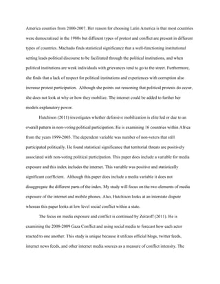 America counties from 2000-2007. Her reason for choosing Latin America is that most countries
were democratized in the 1980s but different types of protest and conflict are present in different
types of countries. Machado finds statistical significance that a well-functioning institutional
setting leads political discourse to be facilitated through the political institutions, and when
political institutions are weak individuals with grievances tend to go to the street. Furthermore,
she finds that a lack of respect for political institutions and experiences with corruption also
increase protest participation. Although she points out reasoning that political protests do occur,
she does not look at why or how they mobilize. The internet could be added to further her
models explanatory power.
Hutchison (2011) investigates whether defensive mobilization is elite led or due to an
overall pattern in non-voting political participation. He is examining 16 countries within Africa
from the years 1999-2003. The dependent variable was number of non-voters that still
participated politically. He found statistical significance that territorial threats are positively
associated with non-voting political participation. This paper does include a variable for media
exposure and this index includes the internet. This variable was positive and statistically
significant coefficient. Although this paper does include a media variable it does not
disaggregate the different parts of the index. My study will focus on the two elements of media
exposure of the internet and mobile phones. Also, Hutchison looks at an interstate dispute
whereas this paper looks at low level social conflict within a state.
The focus on media exposure and conflict is continued by Zeitzoff (2011). He is
examining the 2008-2009 Gaza Conflict and using social media to forecast how each actor
reacted to one another. This study is unique because it utilizes official blogs, twitter feeds,
internet news feeds, and other internet media sources as a measure of conflict intensity. The
 